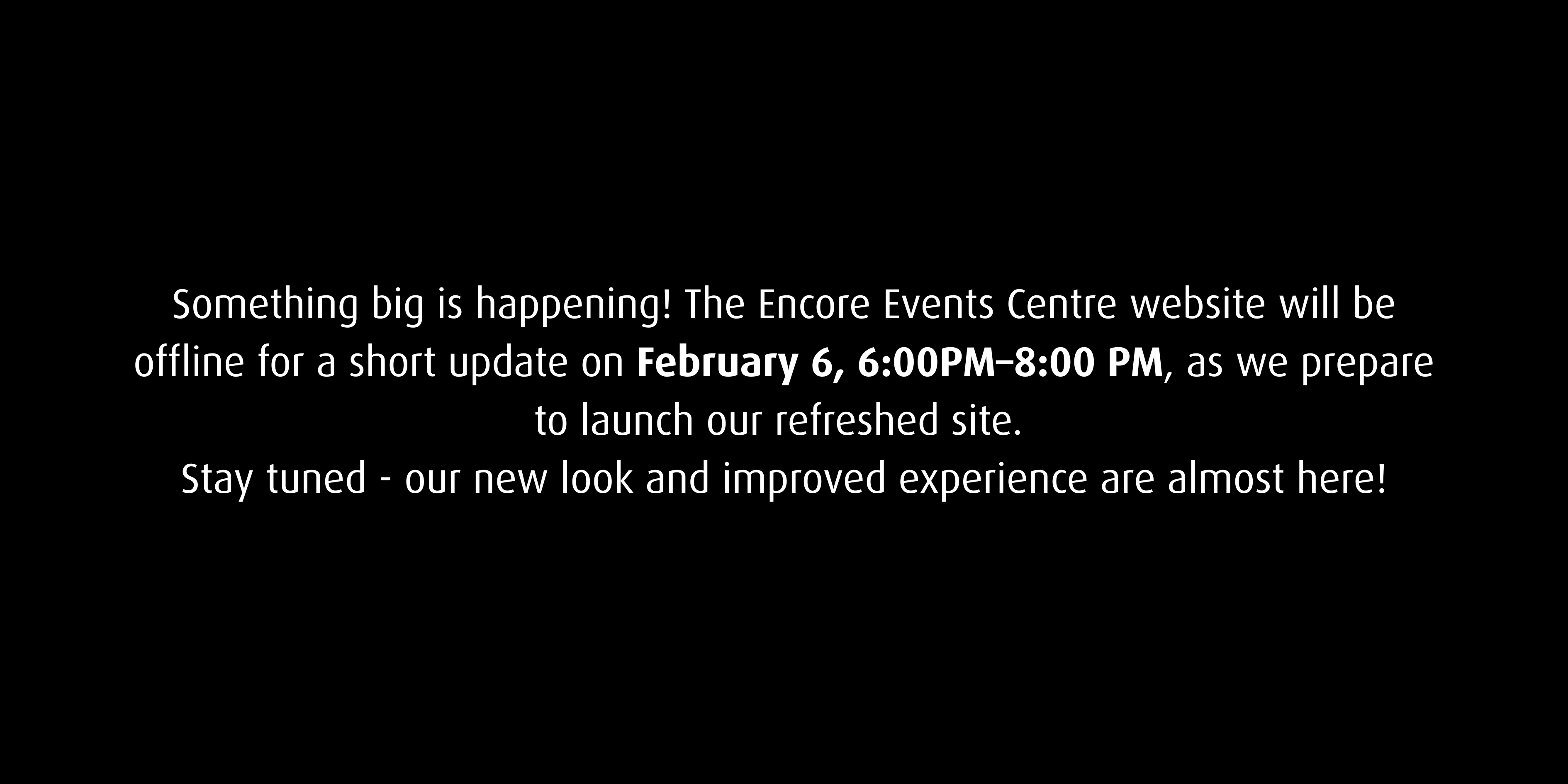 Something big is happening! The Encore Events Centre website will be offline for a short update on February 6, 6:00–8:00 PM as we prepare to launch our refreshed site. Stay tuned—our new look and improved experience are almost here!